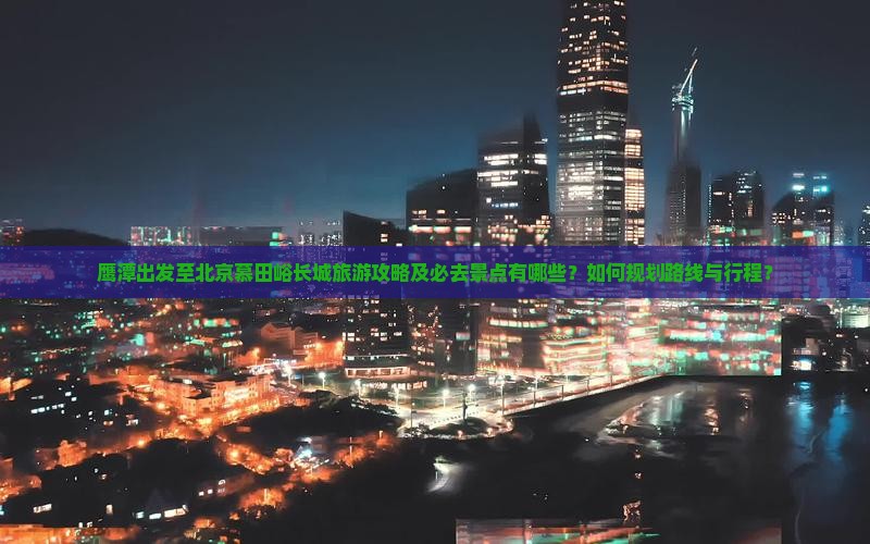 鹰潭出发至北京慕田峪长城旅游攻略及必去景点有哪些？如何规划路线与行程？