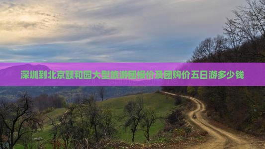 深圳到北京颐和园大型旅游团报价及团购价五日游多少钱