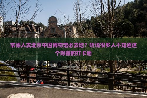 常德人去北京中国博物馆必去地？听说很多人不知道这个隐藏的打卡地
