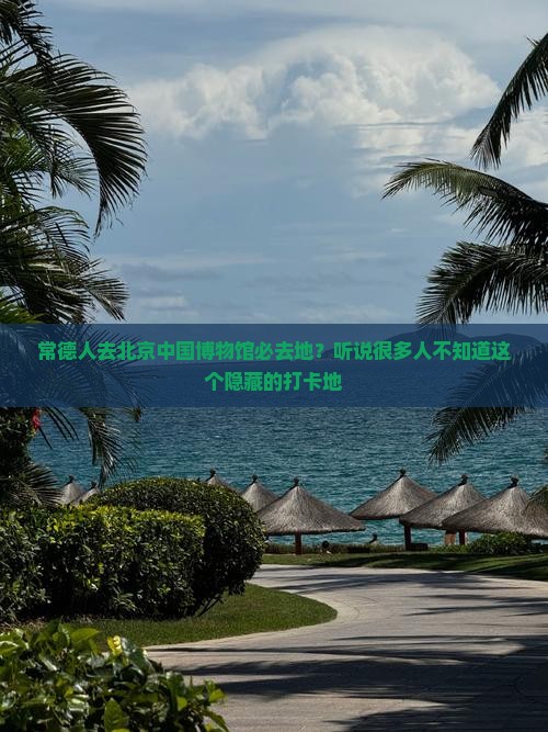 常德人去北京中国博物馆必去地？听说很多人不知道这个隐藏的打卡地