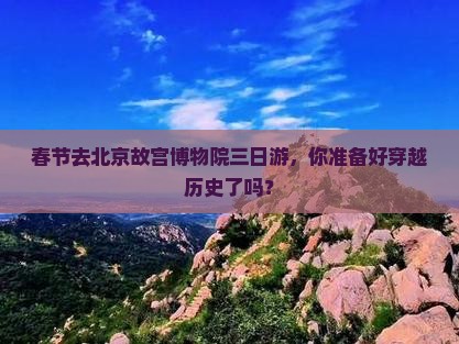 春节去北京故宫博物院三日游，你准备好穿越历史了吗？