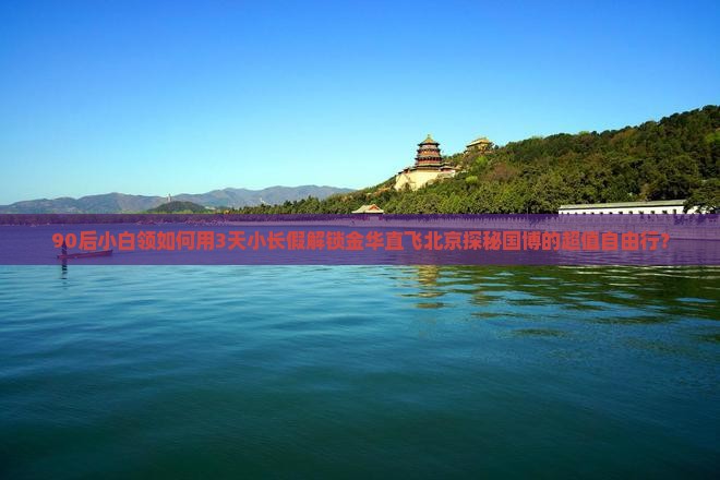 90后小白领如何用3天小长假解锁金华直飞北京探秘国博的超值自由行？