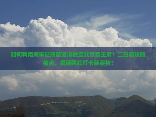 如何利用周末高效游览清徐至北京恭王府？二日游攻略痛点，解锁网红打卡新姿势！