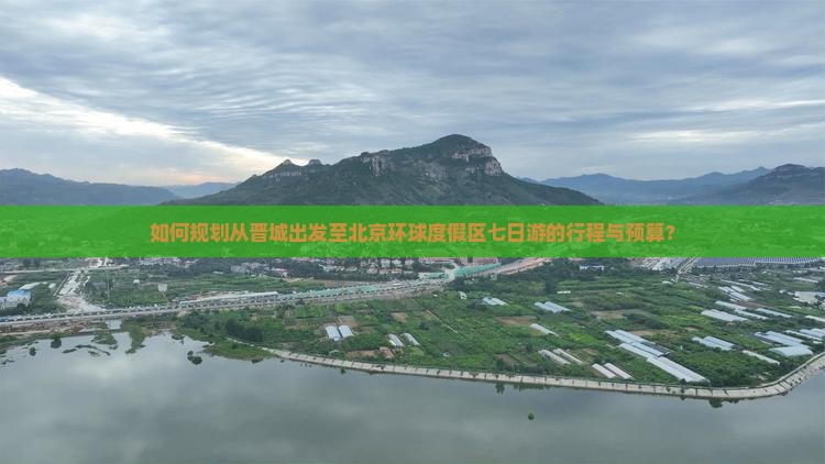 如何规划从晋城出发至北京环球度假区七日游的行程与预算？