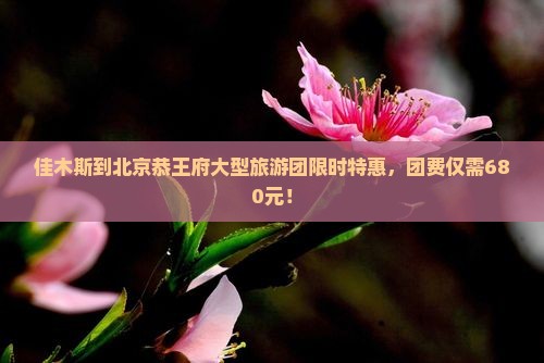 佳木斯到北京恭王府大型旅游团限时特惠，团费仅需680元！