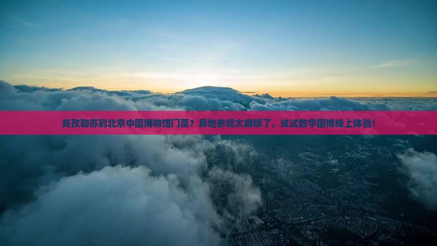 克孜勒苏到北京中国博物馆门票？异地参观太麻烦了，试试数字国博线上体验！
