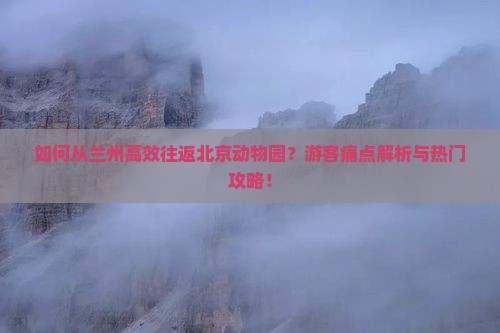 如何从兰州高效往返北京动物园？游客痛点解析与热门攻略！