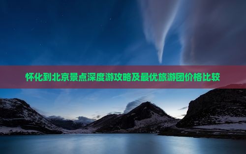 怀化到北京景点深度游攻略及最优旅游团价格比较