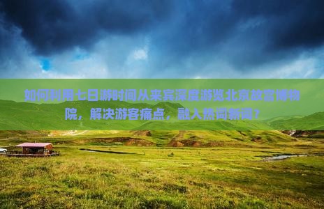 如何利用七日游时间从来宾深度游览北京故宫博物院，解决游客痛点，融入热词新词？