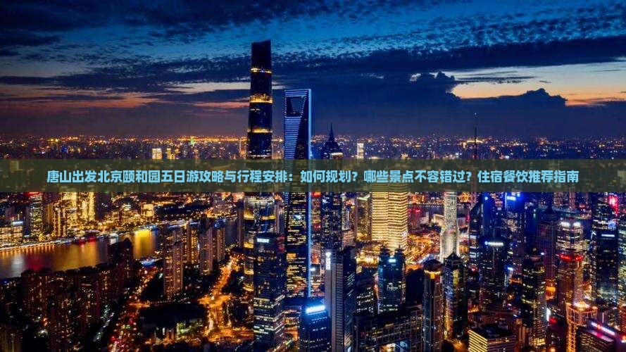 唐山出发北京颐和园五日游攻略与行程安排：如何规划？哪些景点不容错过？住宿餐饮推荐指南