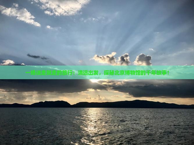 一场说走就走的旅行：清远出发，探秘北京博物馆的千年故事！