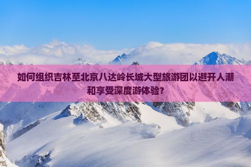 如何组织吉林至北京八达岭长城大型旅游团以避开人潮和享受深度游体验？