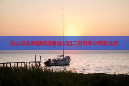 乐山去北京圆明园遗址公园二日游多少钱怎么玩