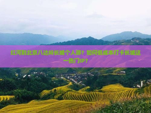 红河到北京八达岭长城个人游？如何低成本打卡长城这一热门IP？