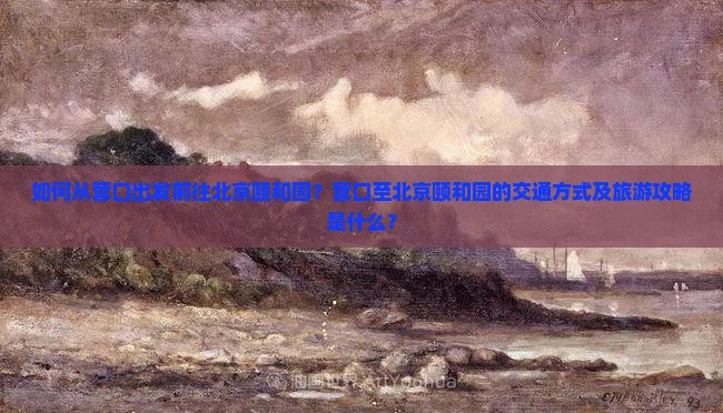 如何从营口出发前往北京颐和园？营口至北京颐和园的交通方式及旅游攻略是什么？