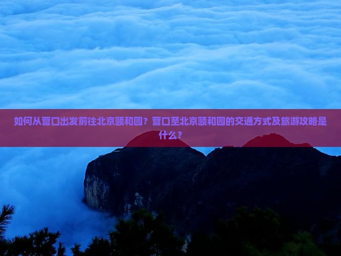 如何从营口出发前往北京颐和园？营口至北京颐和园的交通方式及旅游攻略是什么？