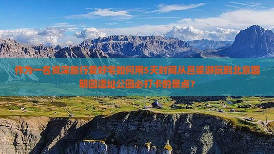 作为一名资深旅行爱好宅如何用5天时间从吕梁游玩到北京圆明园遗址公园必打卡的景点？