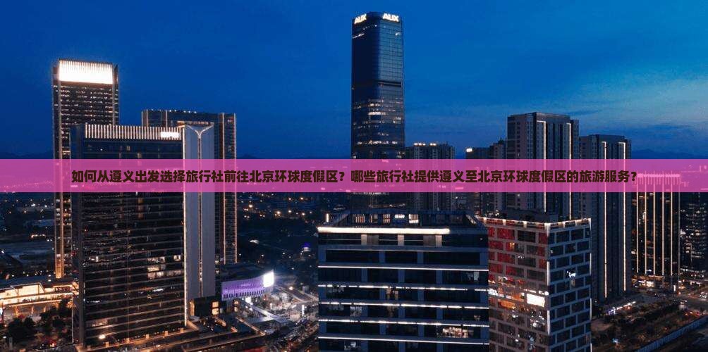 如何从遵义出发选择旅行社前往北京环球度假区？哪些旅行社提供遵义至北京环球度假区的旅游服务？