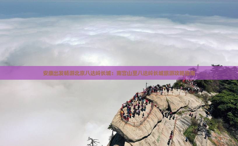 安康出发畅游北京八达岭长城：南宫山至八达岭长城旅游攻略指南