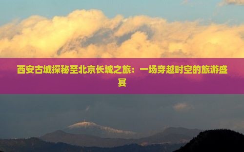 西安古城探秘至北京长城之旅：一场穿越时空的旅游盛宴
