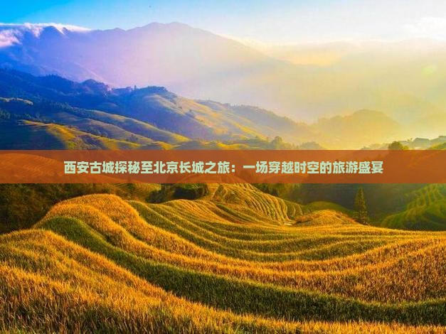 西安古城探秘至北京长城之旅：一场穿越时空的旅游盛宴