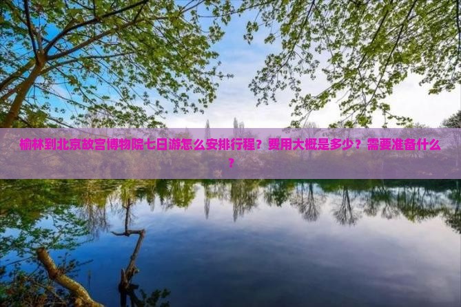 榆林到北京故宫博物院七日游怎么安排行程？费用大概是多少？需要准备什么？
