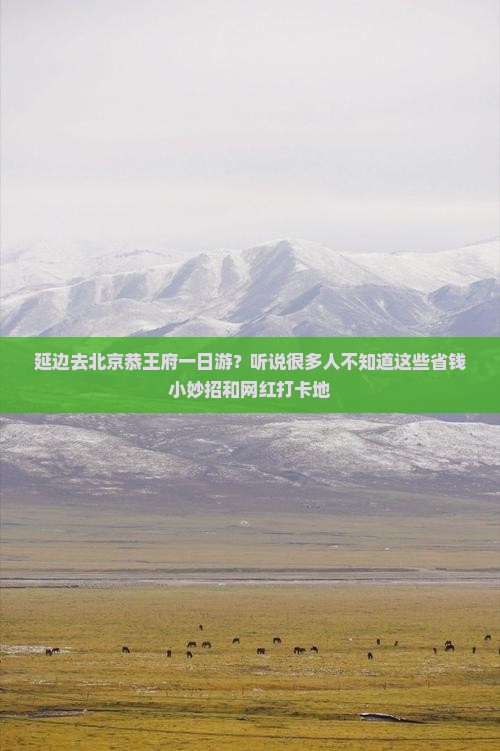 延边去北京恭王府一日游？听说很多人不知道这些省钱小妙招和网红打卡地
