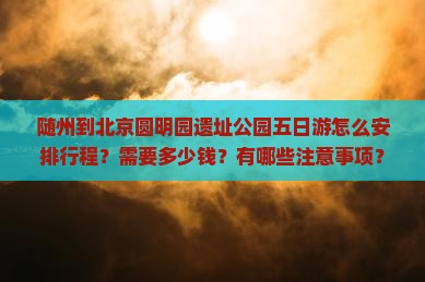 随州到北京圆明园遗址公园五日游怎么安排行程？需要多少钱？有哪些注意事项？