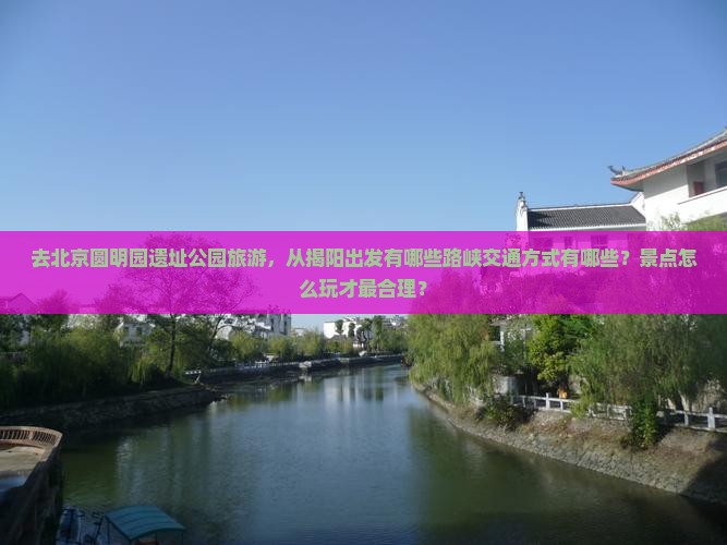 去北京圆明园遗址公园旅游，从揭阳出发有哪些路峡交通方式有哪些？景点怎么玩才最合理？