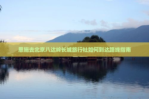 恩施去北京八达岭长城旅行社如何到达路线指南