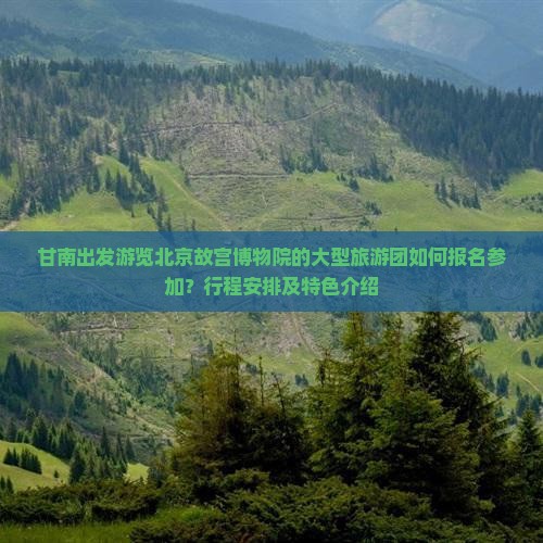 甘南出发游览北京故宫博物院的大型旅游团如何报名参加？行程安排及特色介绍
