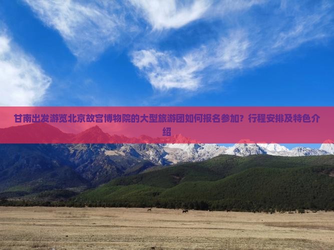 甘南出发游览北京故宫博物院的大型旅游团如何报名参加？行程安排及特色介绍