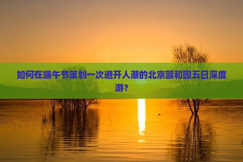 如何在端午节策划一次避开人潮的北京颐和园五日深度游？