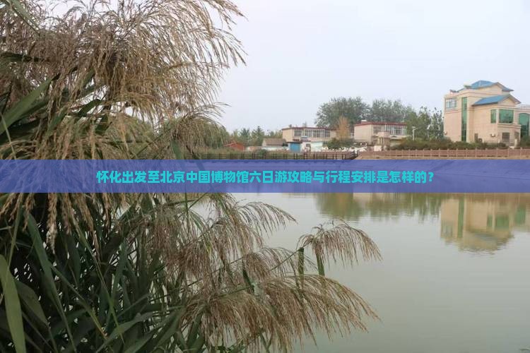 怀化出发至北京中国博物馆六日游攻略与行程安排是怎样的？