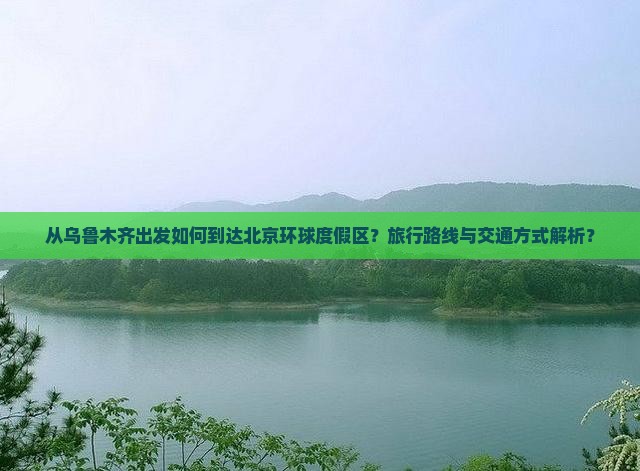 从乌鲁木齐出发如何到达北京环球度假区？旅行路线与交通方式解析？