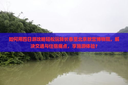 如何用四日游攻略轻松玩转长春至北京故宫博物院，解决交通与住宿痛点，享施游体验？