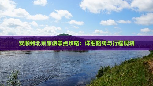 安顺到北京旅游景点攻略：详细路线与行程规划