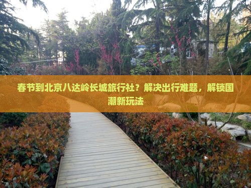 春节到北京八达岭长城旅行社？解决出行难题，解锁国潮新玩法