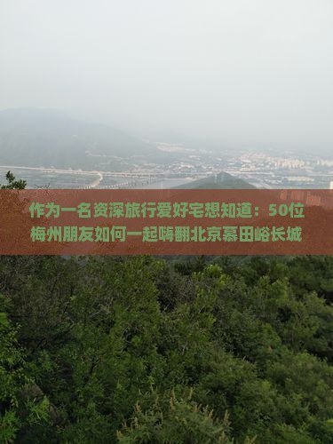 作为一名资深旅行爱好宅想知道：50位梅州朋友如何一起嗨翻北京慕田峪长城之旅？