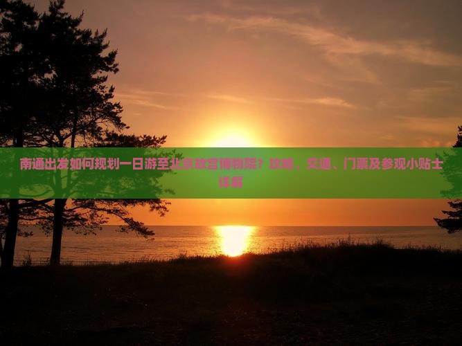 南通出发如何规划一日游至北京故宫博物院?攻略、交通、门票及参观小贴士详解 南通出发如何规划一日游至北京故宫博物院?攻略、交通、门票及参观小贴士详解