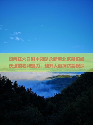 如何在六日游中领略永新至北京慕田峪长城的独特魅力,避开人潮拥挤实现深度游体验? 如何在六日游中领略永新至北京慕田峪长城的独特魅力,避开人潮拥挤实现深度游体验?