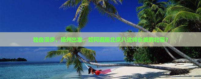 独自漫步，扬州出发，如何邂逅北京八达岭长城的壮丽？