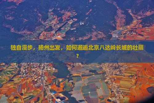 独自漫步，扬州出发，如何邂逅北京八达岭长城的壮丽？