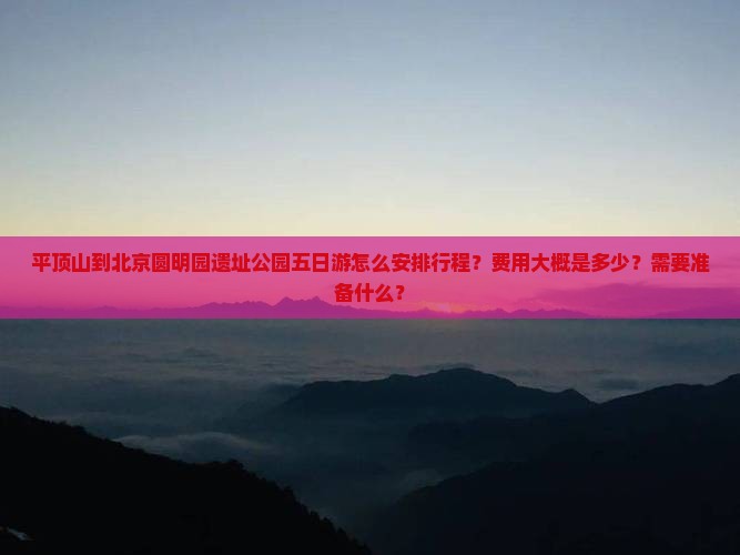 平顶山到北京圆明园遗址公园五日游怎么安排行程？费用大概是多少？需要准备什么？
