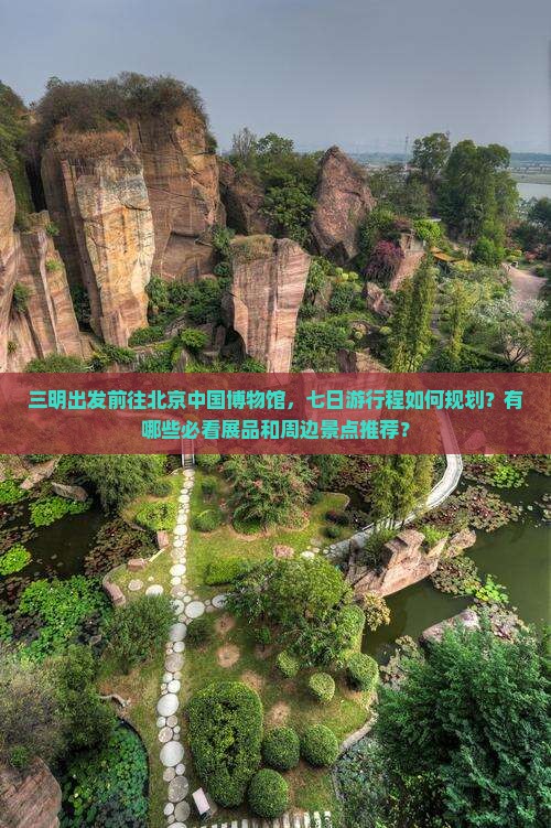 三明出发前往北京中国博物馆，七日游行程如何规划？有哪些必看展品和周边景点推荐？