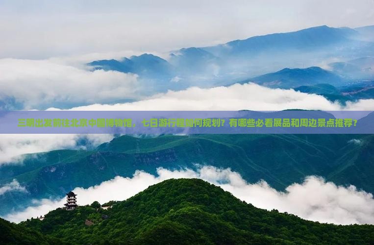 三明出发前往北京中国博物馆，七日游行程如何规划？有哪些必看展品和周边景点推荐？