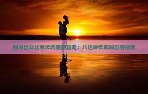 固原出发北京长城旅游攻略：八达岭长城深度游指南