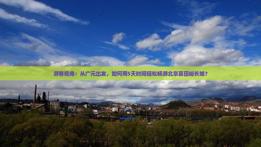 游客视角：从广元出发，如何用5天时间轻松畅游北京慕田峪长城？