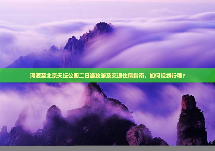 河源至北京天坛公园二日游攻略及交通住宿指南，如何规划行程？
