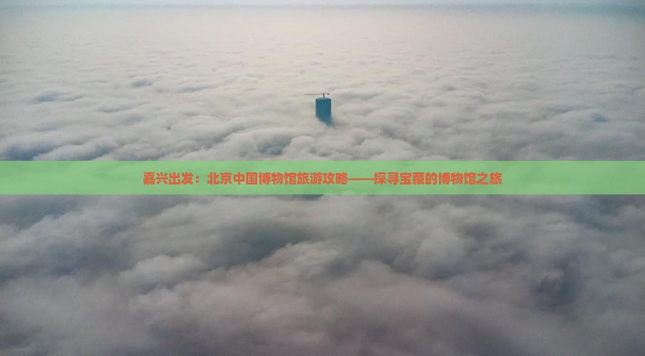 嘉兴出发：北京中国博物馆旅游攻略——探寻宝藏的博物馆之旅